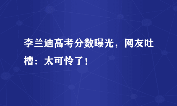 李兰迪高考分数曝光，网友吐槽：太可怜了！