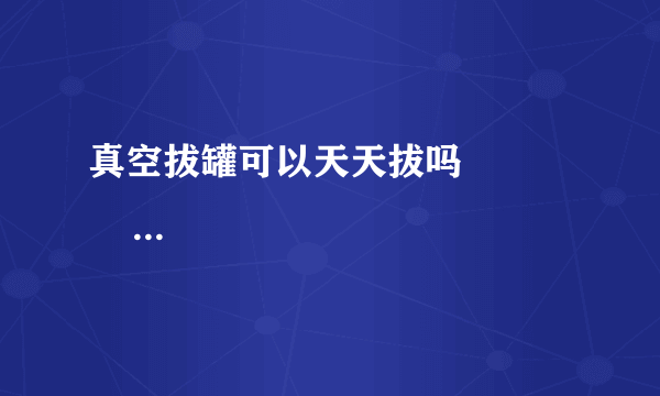 真空拔罐可以天天拔吗               真空拔罐的注意事项有哪些