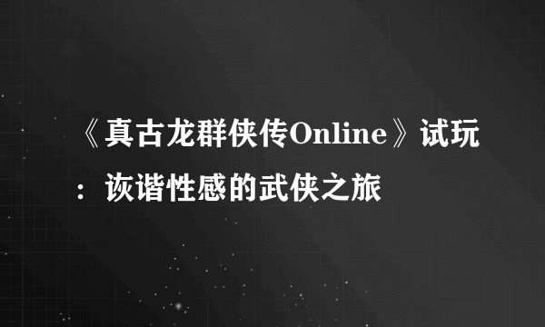 《真古龙群侠传Online》试玩：诙谐性感的武侠之旅