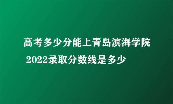 高考多少分能上青岛滨海学院 2022录取分数线是多少