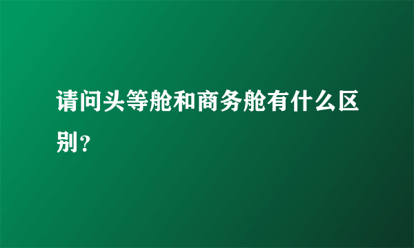 请问头等舱和商务舱有什么区别？