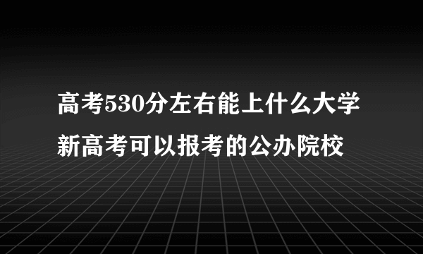 高考530分左右能上什么大学 新高考可以报考的公办院校