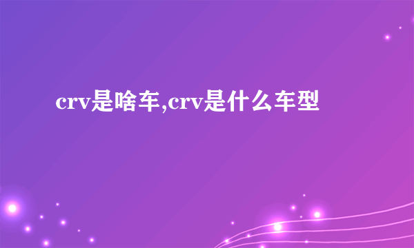 crv是啥车,crv是什么车型