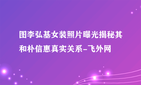 图李弘基女装照片曝光揭秘其和朴信惠真实关系-飞外网