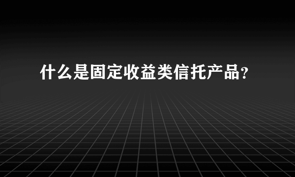 什么是固定收益类信托产品？