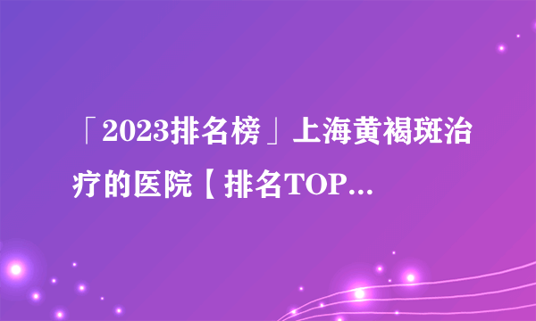 「2023排名榜」上海黄褐斑治疗的医院【排名TOP5】上海看黄褐斑专业医院