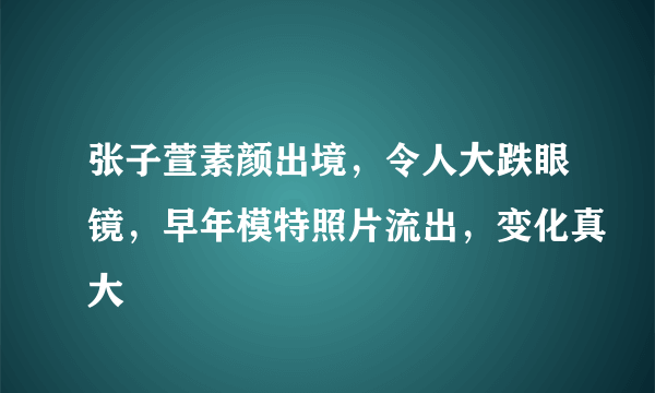 张子萱素颜出境，令人大跌眼镜，早年模特照片流出，变化真大