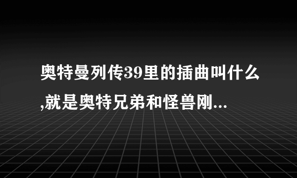 奥特曼列传39里的插曲叫什么,就是奥特兄弟和怪兽刚开打的时候的歌