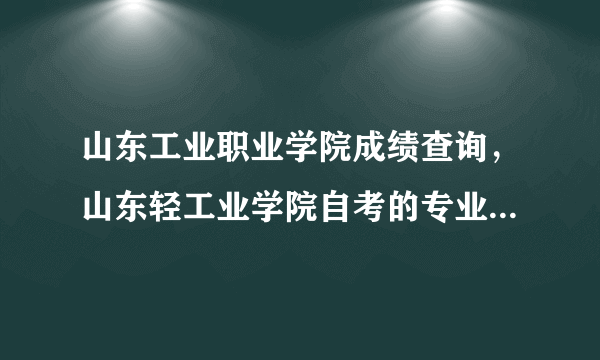 山东工业职业学院成绩查询，山东轻工业学院自考的专业课成绩查询网站