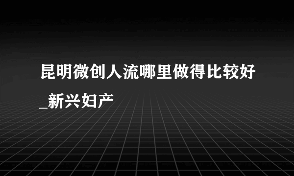 昆明微创人流哪里做得比较好_新兴妇产