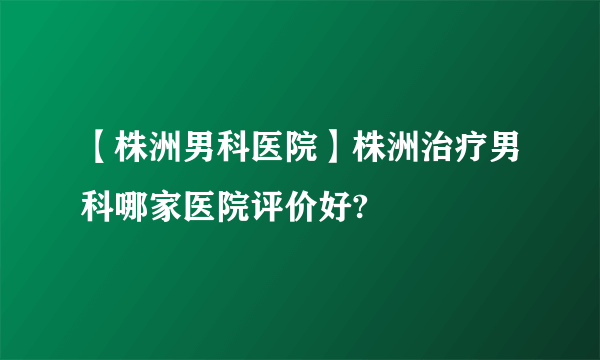 【株洲男科医院】株洲治疗男科哪家医院评价好?