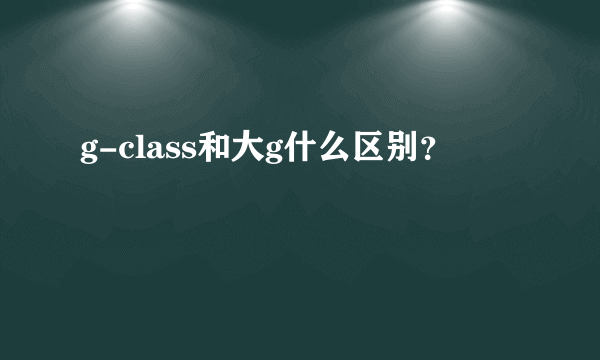 g-class和大g什么区别？