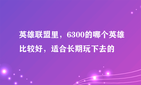 英雄联盟里，6300的哪个英雄比较好，适合长期玩下去的