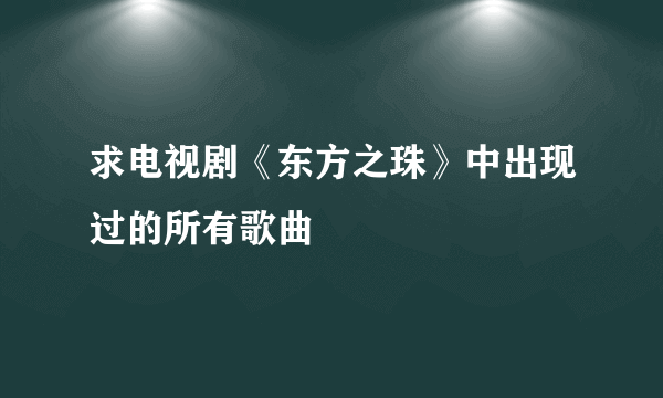 求电视剧《东方之珠》中出现过的所有歌曲