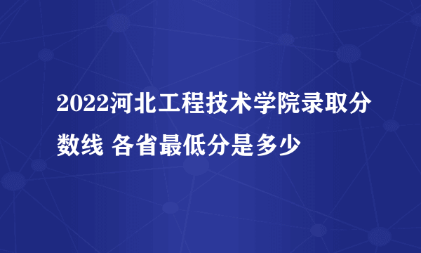 2022河北工程技术学院录取分数线 各省最低分是多少