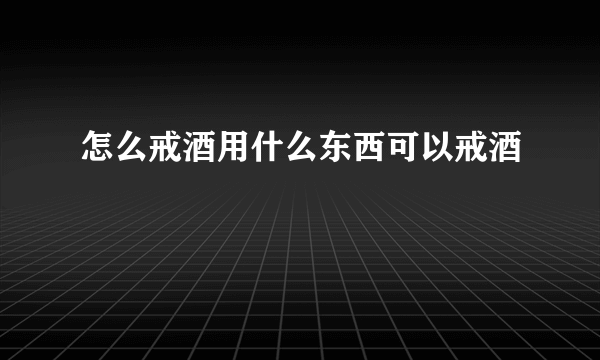 怎么戒酒用什么东西可以戒酒