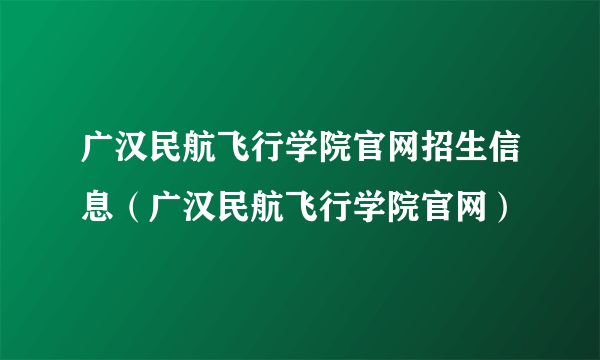 广汉民航飞行学院官网招生信息（广汉民航飞行学院官网）