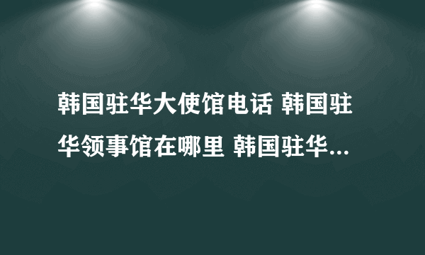 韩国驻华大使馆电话 韩国驻华领事馆在哪里 韩国驻华领事馆有几个