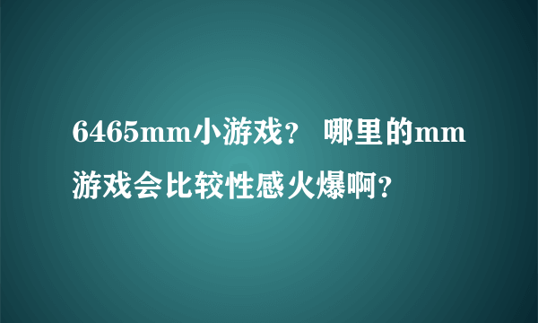 6465mm小游戏？ 哪里的mm游戏会比较性感火爆啊？