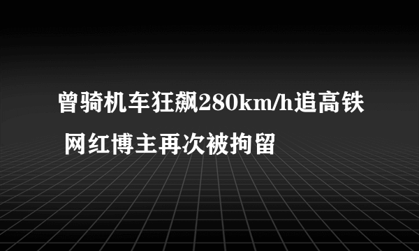 曾骑机车狂飙280km/h追高铁 网红博主再次被拘留