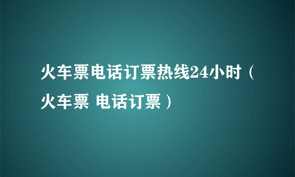 火车票电话订票热线24小时（火车票 电话订票）