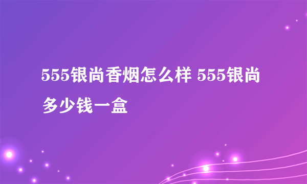 555银尚香烟怎么样 555银尚多少钱一盒