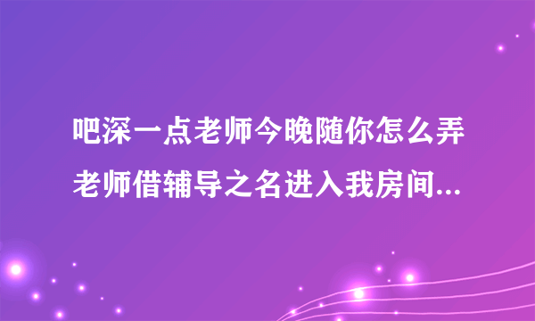 吧深一点老师今晚随你怎么弄老师借辅导之名进入我房间-飞外网