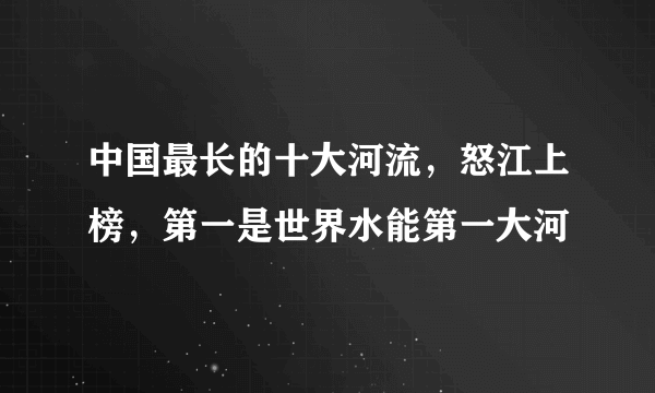 中国最长的十大河流，怒江上榜，第一是世界水能第一大河