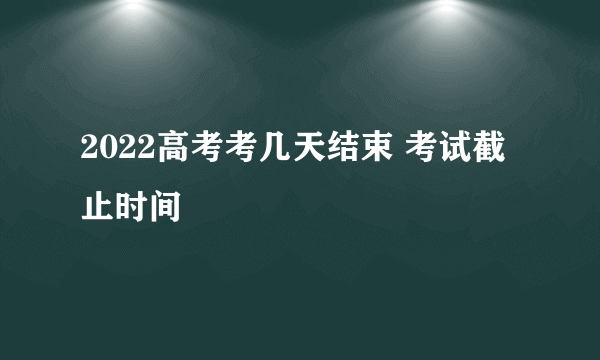 2022高考考几天结束 考试截止时间