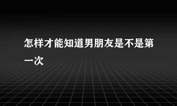 怎样才能知道男朋友是不是第一次