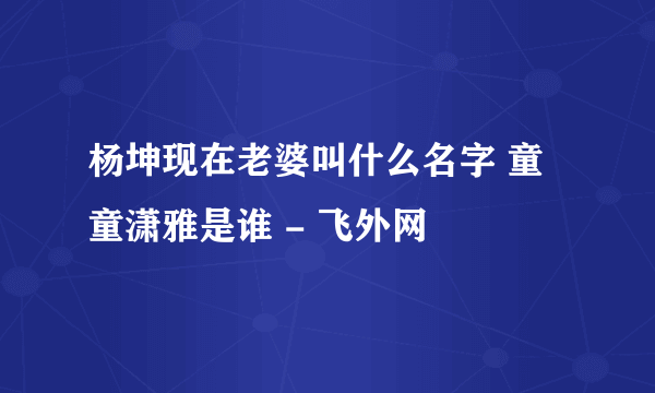 杨坤现在老婆叫什么名字 童童潇雅是谁 - 飞外网