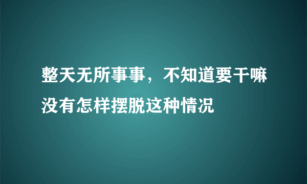 整天无所事事，不知道要干嘛没有怎样摆脱这种情况