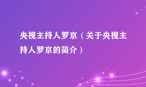 央视主持人罗京（关于央视主持人罗京的简介）