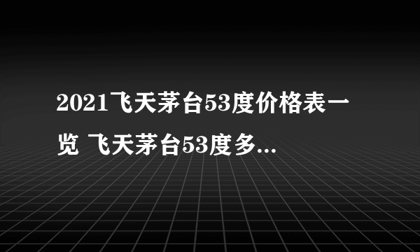 2021飞天茅台53度价格表一览 飞天茅台53度多少钱一瓶