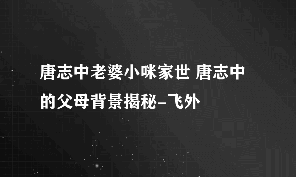 唐志中老婆小咪家世 唐志中的父母背景揭秘-飞外