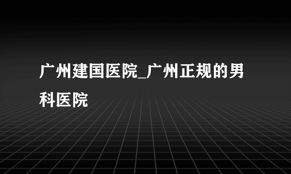 广州建国医院_广州正规的男科医院