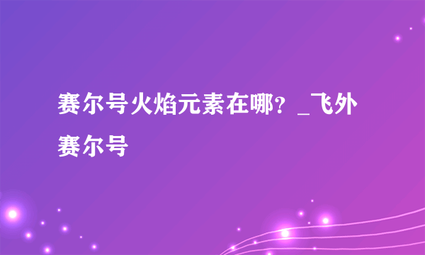 赛尔号火焰元素在哪？_飞外赛尔号