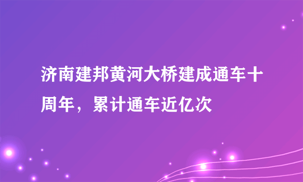 济南建邦黄河大桥建成通车十周年，累计通车近亿次