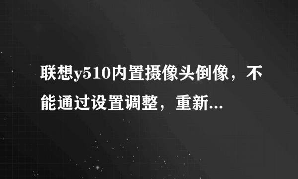 联想y510内置摄像头倒像，不能通过设置调整，重新安装驱动后仍然不行，该怎么办？请高手指点