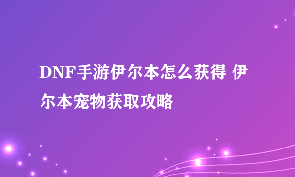 DNF手游伊尔本怎么获得 伊尔本宠物获取攻略