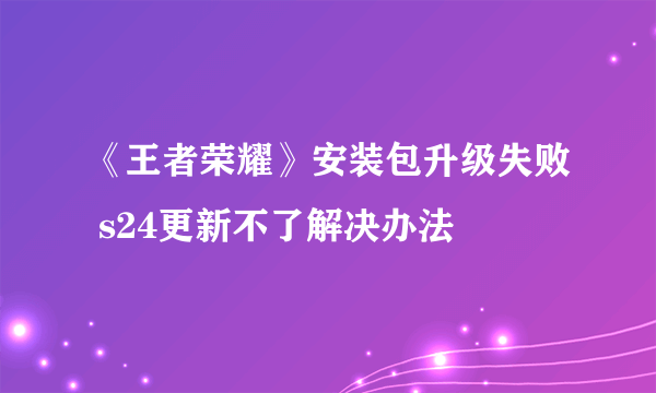 《王者荣耀》安装包升级失败 s24更新不了解决办法