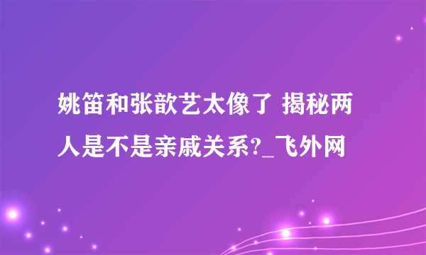 姚笛和张歆艺太像了 揭秘两人是不是亲戚关系?_飞外网