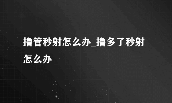 撸管秒射怎么办_撸多了秒射怎么办