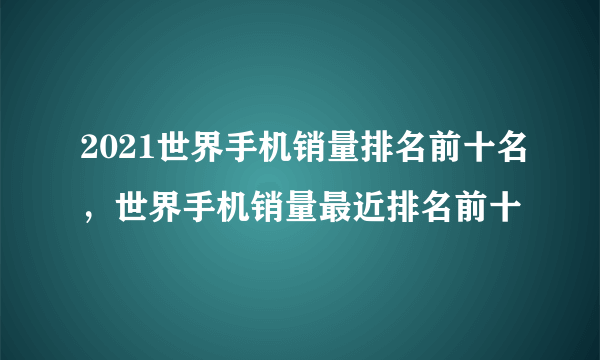 2021世界手机销量排名前十名，世界手机销量最近排名前十