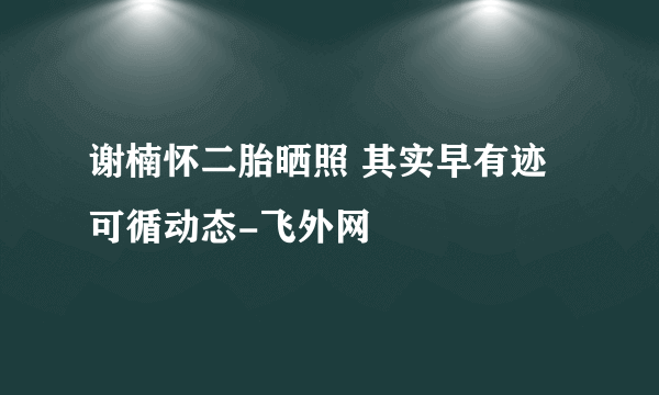 谢楠怀二胎晒照 其实早有迹可循动态-飞外网