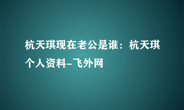 杭天琪现在老公是谁：杭天琪个人资料-飞外网