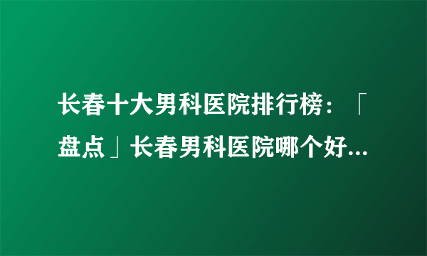 长春十大男科医院排行榜：「盘点」长春男科医院哪个好[排名前十]