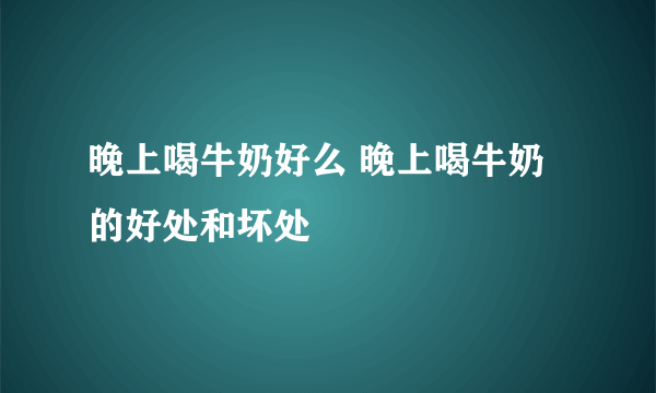 晚上喝牛奶好么 晚上喝牛奶的好处和坏处