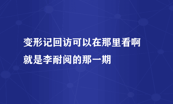 变形记回访可以在那里看啊 就是李耐阅的那一期