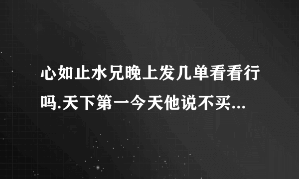 心如止水兄晚上发几单看看行吗.天下第一今天他说不买不能叫他发了谢了.